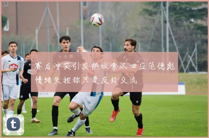 赛后冲突引发热议索汉回应范德彪情绪失控称只是友好交流