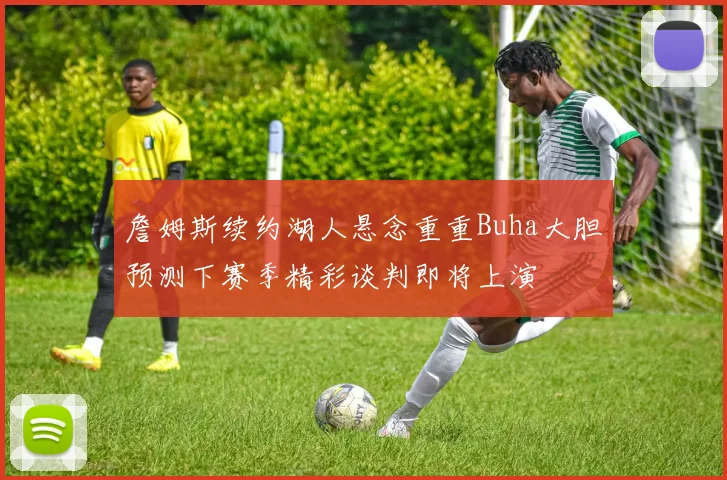 詹姆斯续约湖人悬念重重Buha大胆预测下赛季精彩谈判即将上演