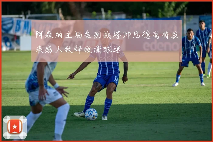 阿森纳主场告别战塔帅厄德高将发表感人致辞致谢球迷