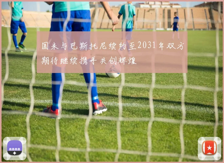 国米与巴斯托尼续约至2031年双方期待继续携手共创辉煌