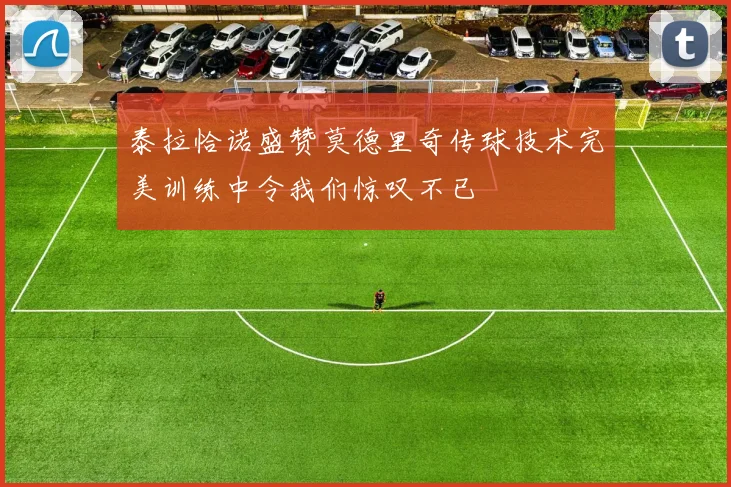 泰拉恰诺盛赞莫德里奇传球技术完美训练中令我们惊叹不已