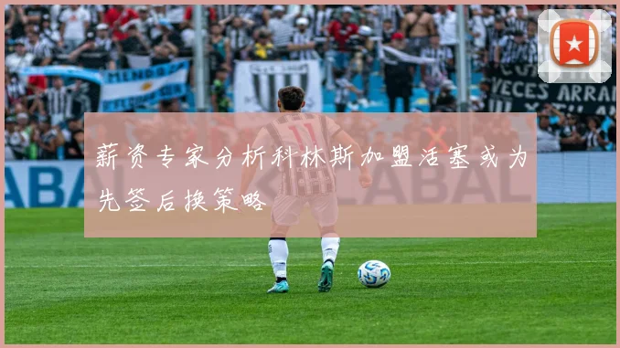 薪资专家分析科林斯加盟活塞或为先签后换策略