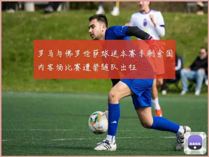 罗马与佛罗伦萨球迷本赛季剩余国内客场比赛遭禁随队出征