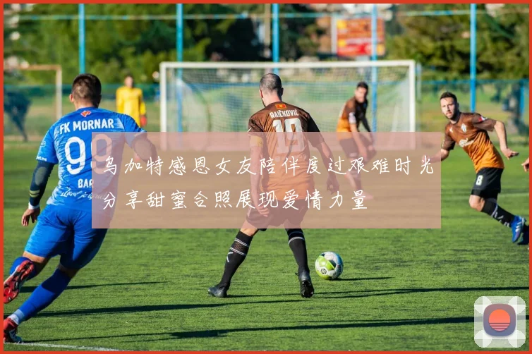 乌加特感恩女友陪伴度过艰难时光分享甜蜜合照展现爱情力量