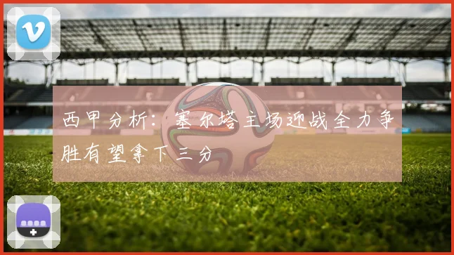 西甲分析：塞尔塔主场迎战全力争胜有望拿下三分