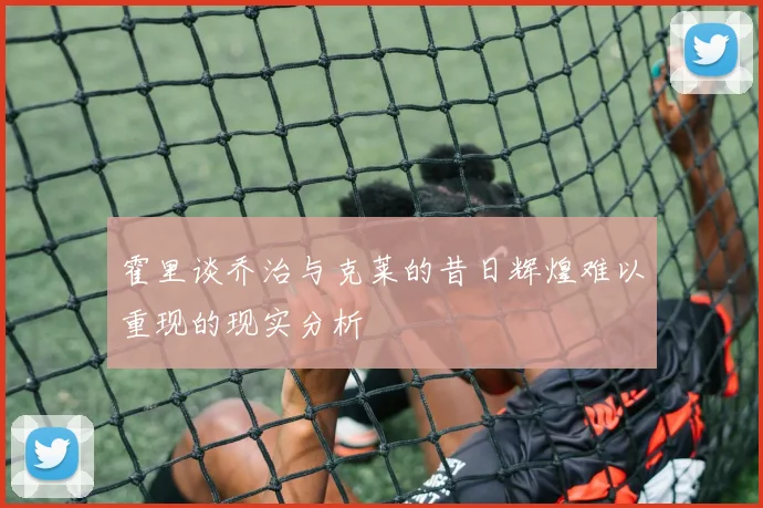 霍里谈乔治与克莱的昔日辉煌难以重现的现实分析