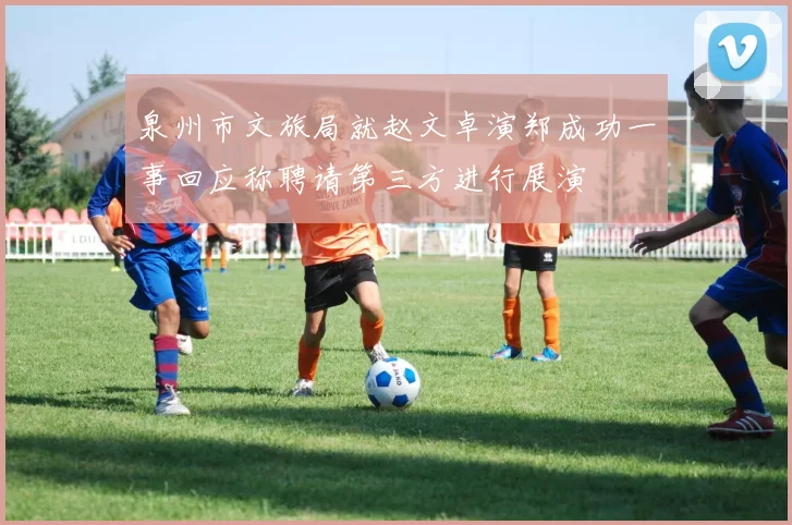泉州市文旅局就赵文卓演郑成功一事回应称聘请第三方进行展演