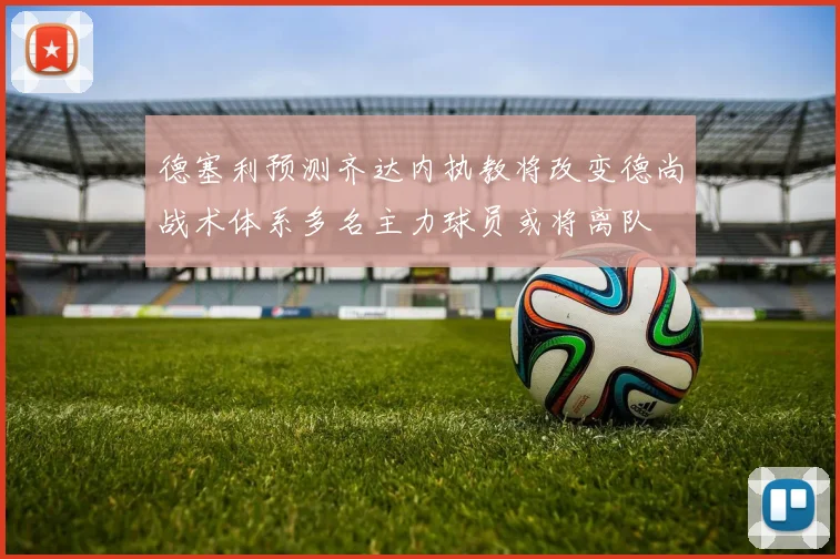 德塞利预测齐达内执教将改变德尚战术体系多名主力球员或将离队