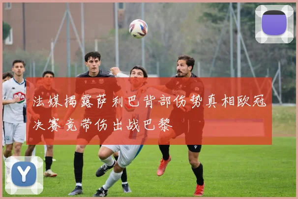 法媒揭露萨利巴背部伤势真相欧冠决赛竟带伤出战巴黎